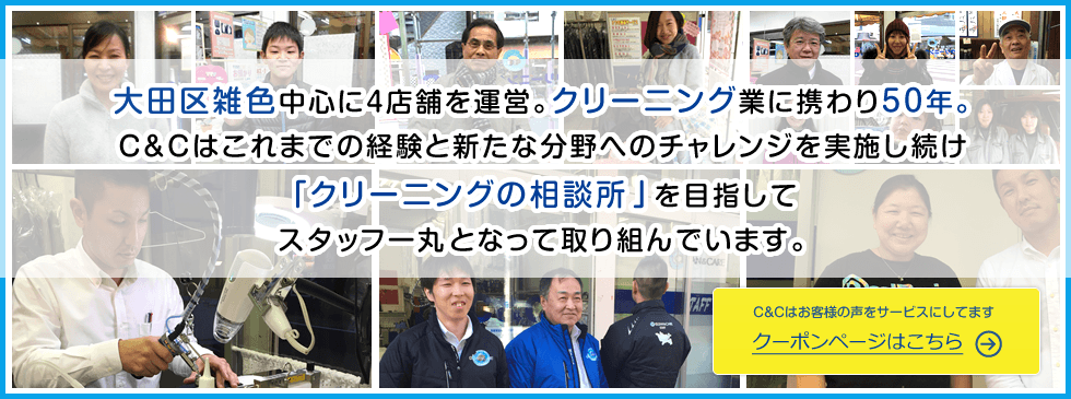 大田区雑色中心に4店舗を展開。クリーニング業に携わり40年C&Cはこれまでの経験と新たな分野にチャレンジしていき「クリーニングの相談所」を目指してスタッフ一丸となって取り組んでいます。 C&Cはお客様の声をサービスにしてます クーポンページはこちら